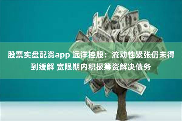 股票实盘配资app 远洋控股：流动性紧张仍未得到缓解 宽限期内积极筹资解决债务