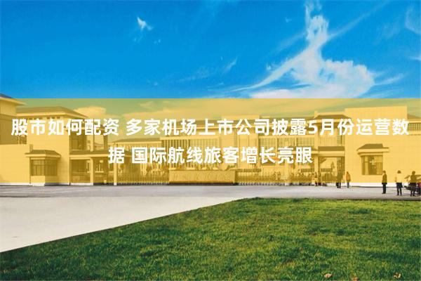 股市如何配资 多家机场上市公司披露5月份运营数据 国际航线旅客增长亮眼