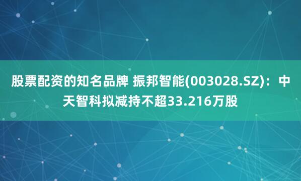 股票配资的知名品牌 振邦智能(003028.SZ)：中天智科拟减持不超33.216万股