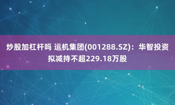 炒股加杠杆吗 运机集团(001288.SZ)：华智投资拟减持不超229.18万股