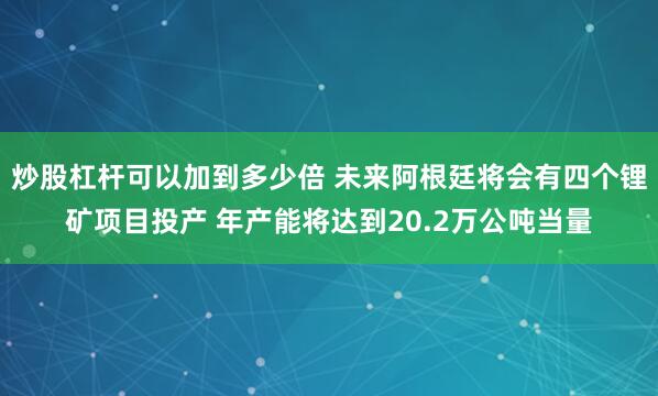 炒股杠杆可以加到多少倍 未来阿根廷将会有四个锂矿项目投产 年产能将达到20.2万公吨当量