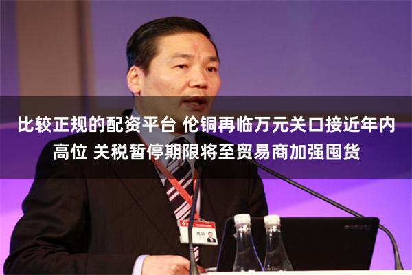 比较正规的配资平台 伦铜再临万元关口接近年内高位 关税暂停期限将至贸易商加强囤货