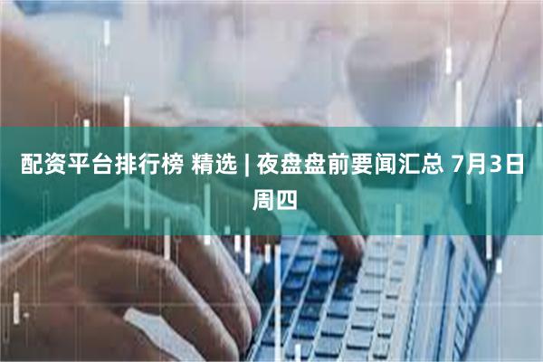 配资平台排行榜 精选 | 夜盘盘前要闻汇总 7月3日 周四