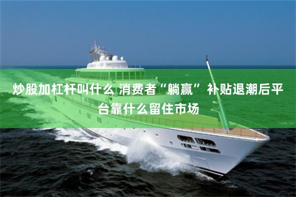 炒股加杠杆叫什么 消费者“躺赢” 补贴退潮后平台靠什么留住市场