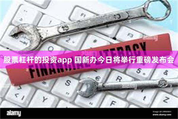 股票杠杆的投资app 国新办今日将举行重磅发布会