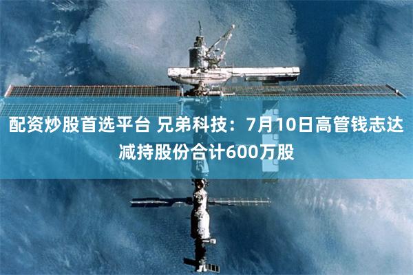 配资炒股首选平台 兄弟科技：7月10日高管钱志达减持股份合计600万股