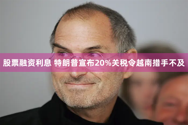 股票融资利息 特朗普宣布20%关税令越南措手不及