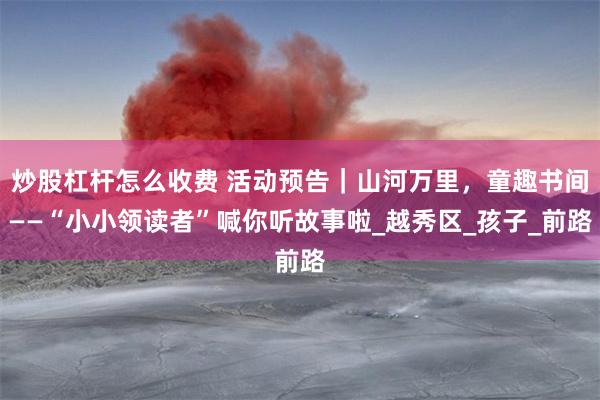 炒股杠杆怎么收费 活动预告｜山河万里，童趣书间——“小小领读者”喊你听故事啦_越秀区_孩子_前路