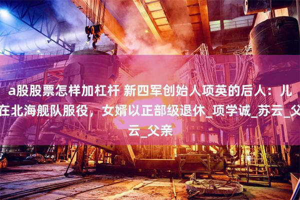 a股股票怎样加杠杆 新四军创始人项英的后人：儿子在北海舰队服役，女婿以正部级退休_项学诚_苏云_父亲