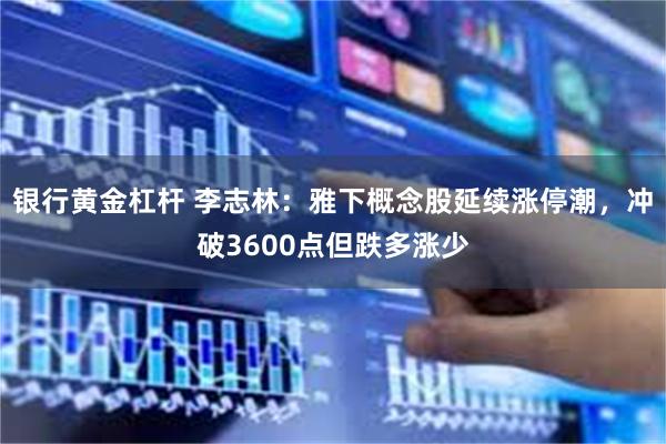 银行黄金杠杆 李志林：雅下概念股延续涨停潮，冲破3600点但跌多涨少