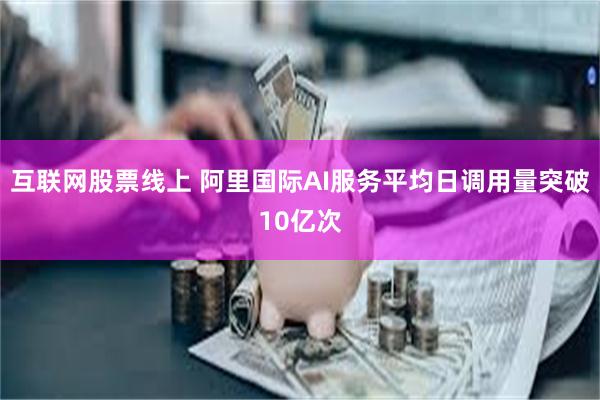 互联网股票线上 阿里国际AI服务平均日调用量突破10亿次