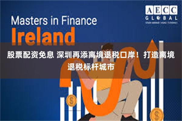 股票配资免息 深圳再添离境退税口岸！打造离境退税标杆城市