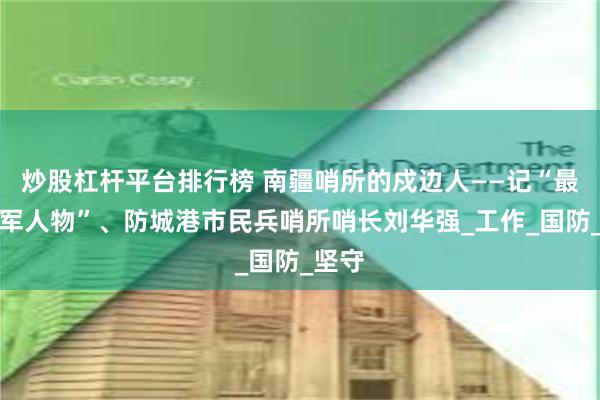 炒股杠杆平台排行榜 南疆哨所的戍边人——记“最美拥军人物”、防城港市民兵哨所哨长刘华强_工作_国防_坚守