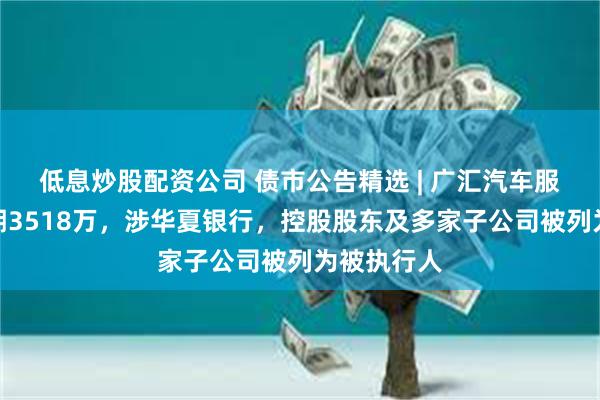 低息炒股配资公司 债市公告精选 | 广汇汽车服务债务逾期3518万，涉华夏银行，控股股东及多家子公司被列为被执行人