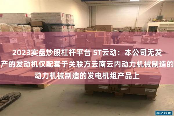 2023实盘炒股杠杆平台 ST云动：本公司无发电机组产品，生产的发动机仅配套于关联方云南云内动力机械制造的发电机组产品上