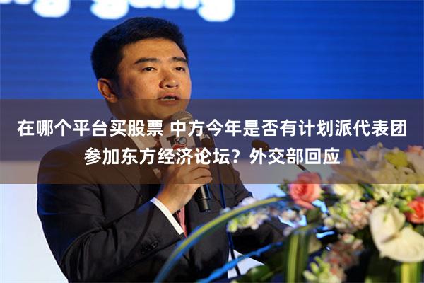 在哪个平台买股票 中方今年是否有计划派代表团参加东方经济论坛？外交部回应