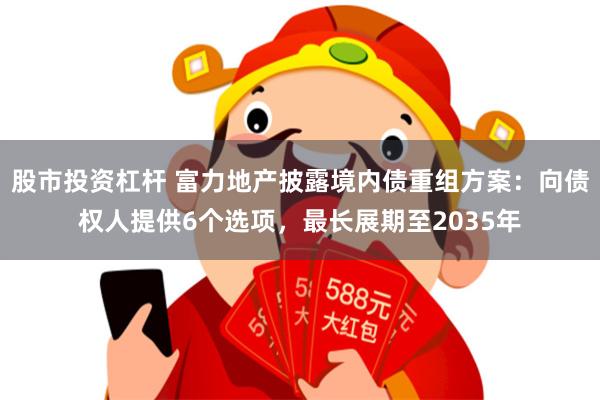 股市投资杠杆 富力地产披露境内债重组方案：向债权人提供6个选项，最长展期至2035年