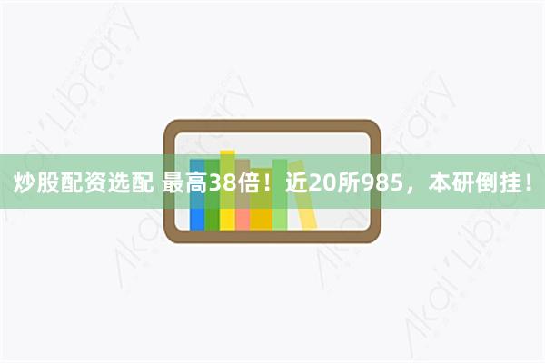 炒股配资选配 最高38倍！近20所985，本研倒挂！