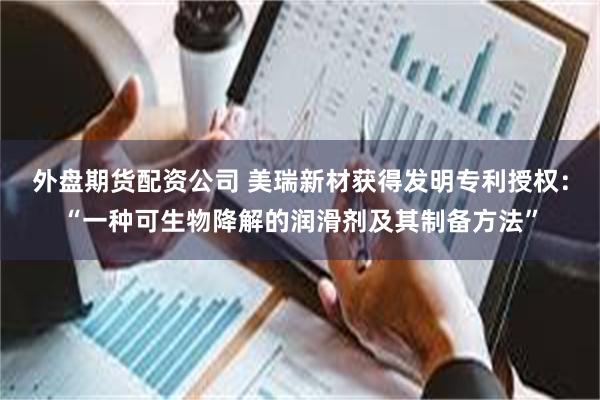 外盘期货配资公司 美瑞新材获得发明专利授权:“一种可生物降解的润滑剂及其制备方法”