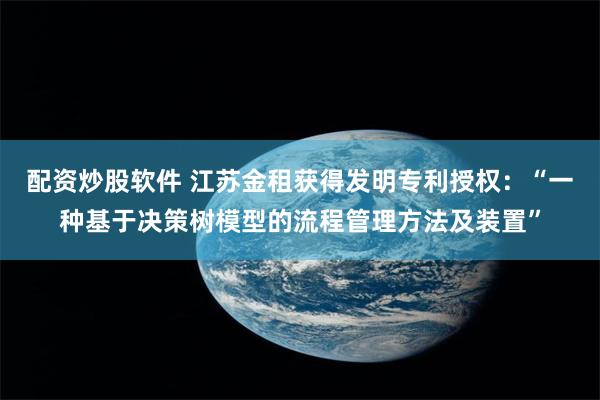 配资炒股软件 江苏金租获得发明专利授权：“一种基于决策树模型的流程管理方法及装置”