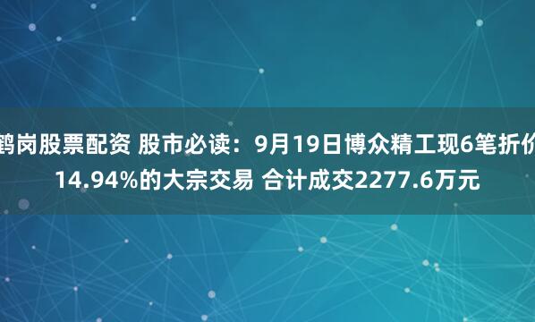 鹤岗股票配资 股市必读：9月19日博众精工现6笔折价14.94%的大宗交易 合计成交2277.6万元