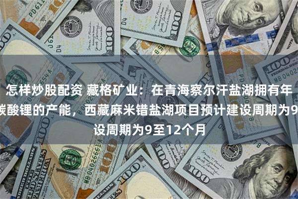 怎样炒股配资 藏格矿业：在青海察尔汗盐湖拥有年产1万吨碳酸锂的产能，西藏麻米错盐湖项目预计建设周期为9至12个月