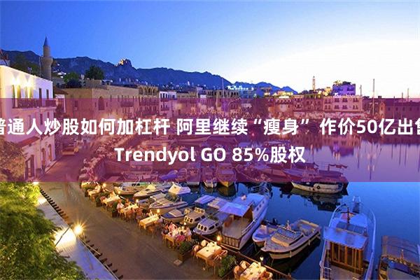 普通人炒股如何加杠杆 阿里继续“瘦身” 作价50亿出售Trendyol GO 85%股权